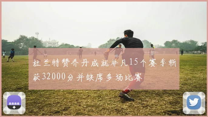 杜兰特赞乔丹成就非凡15个赛季斩获32000分并缺席多场比赛