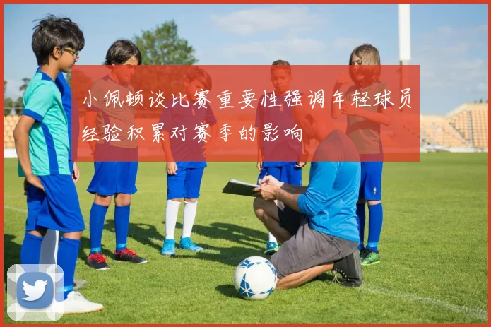 小佩顿谈比赛重要性强调年轻球员经验积累对赛季的影响