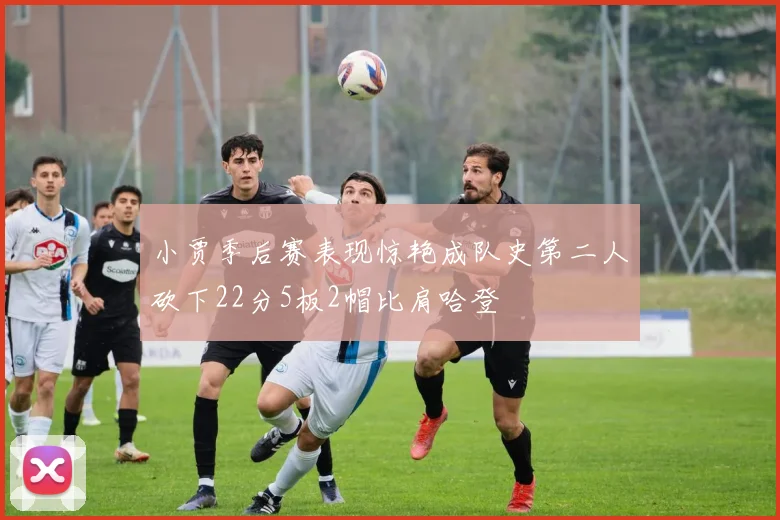 小贾季后赛表现惊艳成队史第二人砍下22分5板2帽比肩哈登