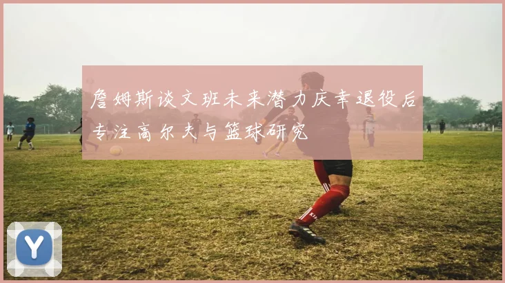 詹姆斯谈文班未来潜力庆幸退役后专注高尔夫与篮球研究