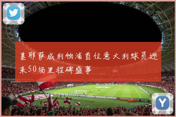 基耶萨成利物浦首位意大利球员迎来50场里程碑盛事