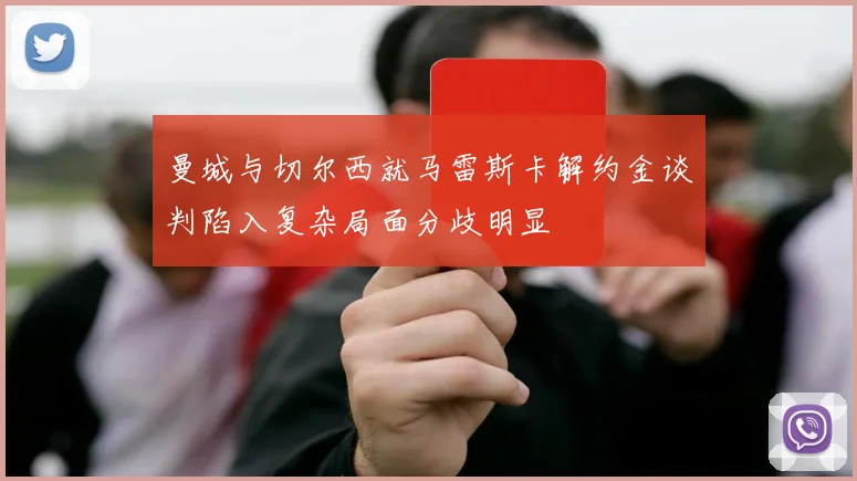 曼城与切尔西就马雷斯卡解约金谈判陷入复杂局面分歧明显