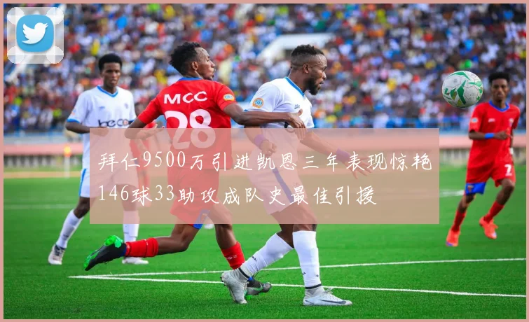 拜仁9500万引进凯恩三年表现惊艳146球33助攻成队史最佳引援