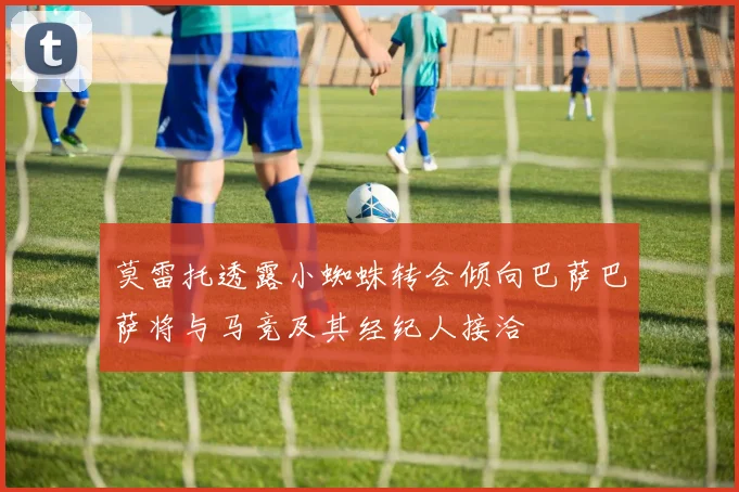 莫雷托透露小蜘蛛转会倾向巴萨巴萨将与马竞及其经纪人接洽