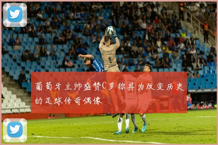 葡萄牙主帅盛赞C罗称其为改变历史的足球传奇偶像
