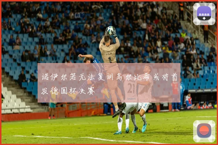 诺伊尔若无法复训乌尔比希或将首发德国杯决赛