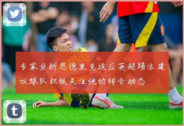 专家分析恩德里克适应英超踢法建议球队积极关注他的转会动态