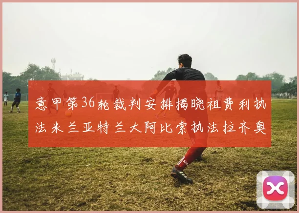 意甲第36轮裁判安排揭晓祖费利执法米兰亚特兰大阿比索执法拉齐奥国米