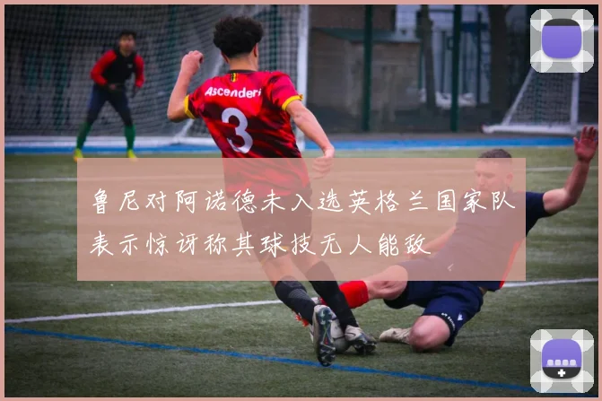 鲁尼对阿诺德未入选英格兰国家队表示惊讶称其球技无人能敌