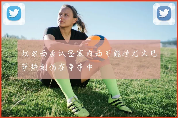切尔西否认签塞内西可能性尤文巴萨热刺仍在争夺中