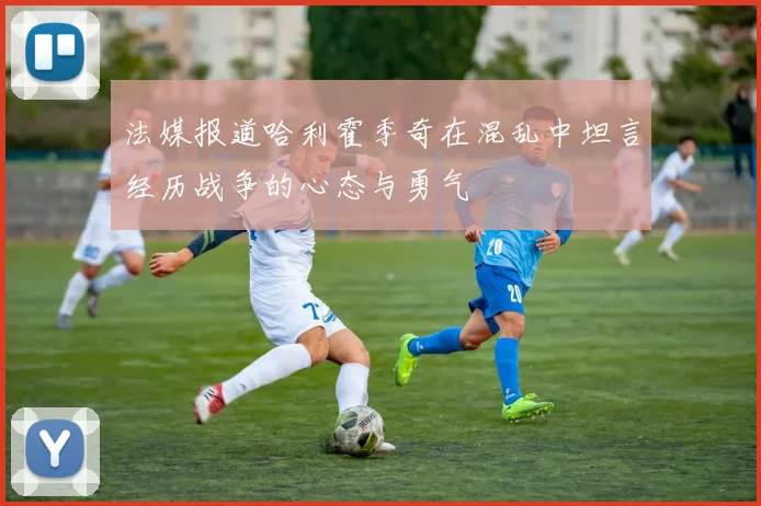 法媒报道哈利霍季奇在混乱中坦言经历战争的心态与勇气