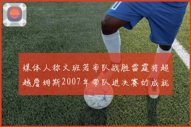 媒体人称文班若率队战胜雷霆将超越詹姆斯2007年带队进决赛的成就