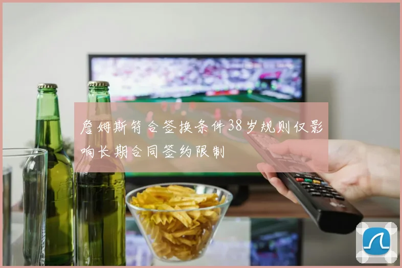 詹姆斯符合签换条件38岁规则仅影响长期合同签约限制