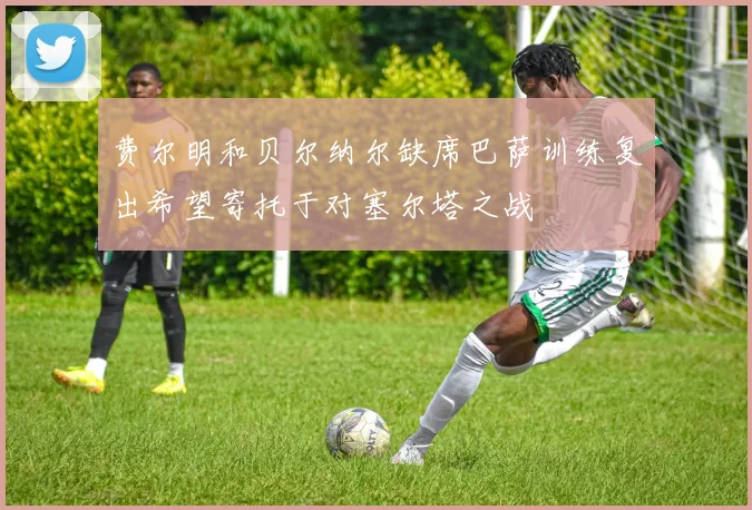 费尔明和贝尔纳尔缺席巴萨训练复出希望寄托于对塞尔塔之战
